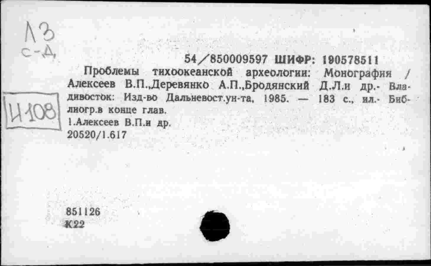 ﻿с-A
Ыо&
54/850009597 ШИФР: 190578511
Проблемы тихоокеанской археологии: Монография / Алексеев В.П.,Деревянко А.П.,Бродянский Д.Л.и др.- Владивосток: Изд-во Дальневост.ун-та, 1985. — 183 с., ил.- Биб-лиогр.в конце глав.
1.Алексеев В.П.и др.
20520/1.617
851126
К22